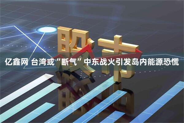 亿鑫网 台湾或“断气”中东战火引发岛内能源恐慌