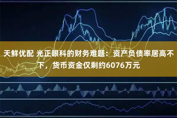 天鲜优配 光正眼科的财务难题：资产负债率居高不下，货币资金仅剩约6076万元