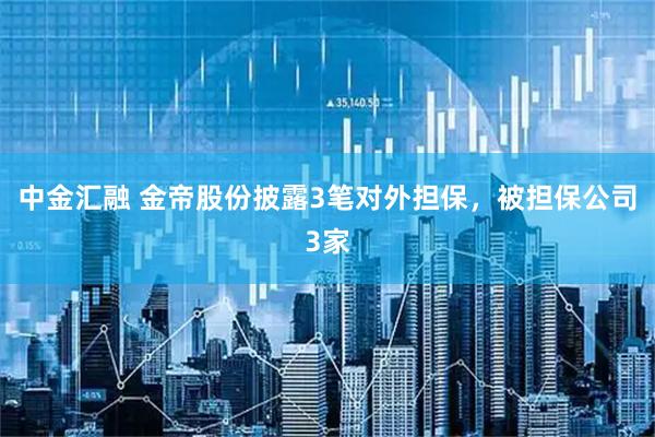 中金汇融 金帝股份披露3笔对外担保，被担保公司3家