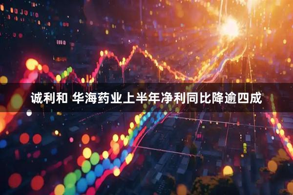 诚利和 华海药业上半年净利同比降逾四成