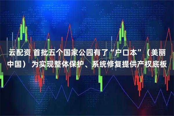 云配资 首批五个国家公园有了“户口本”（美丽中国） 为实现整体保护、系统修复提供产权底板