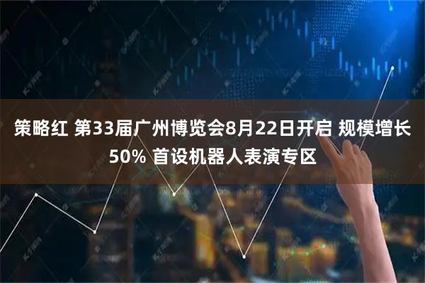 策略红 第33届广州博览会8月22日开启 规模增长50% 首设机器人表演专区