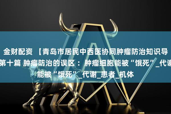 金财配资 【青岛市居民中西医协同肿瘤防治知识导读（57）】第十篇 肿瘤防治的误区 ：肿瘤细胞能被“饿死”_代谢_患者_机体