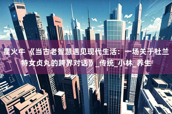 星火牛 《当古老智慧遇见现代生活：一场关于杜兰特女贞丸的跨界对话》_传统_小林_养生