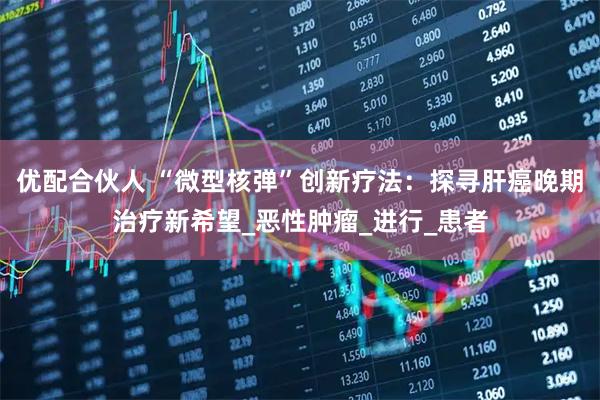 优配合伙人 “微型核弹”创新疗法：探寻肝癌晚期治疗新希望_恶性肿瘤_进行_患者
