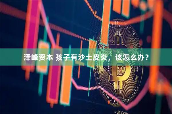 泽峰资本 孩子有沙土皮炎，该怎么办？