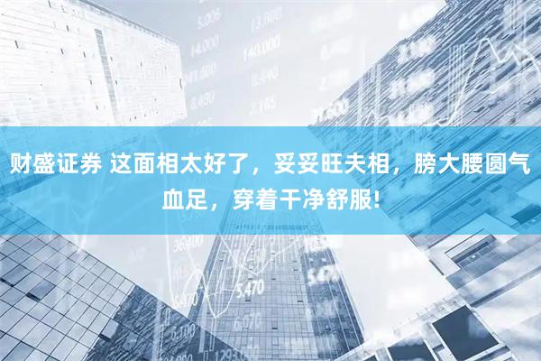 财盛证券 这面相太好了，妥妥旺夫相，膀大腰圆气血足，穿着干净舒服!