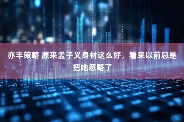 亦丰策略 原来孟子义身材这么好，看来以前总是把她忽略了