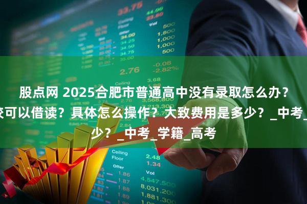 股点网 2025合肥市普通高中没有录取怎么办？有没有学校可以借读？具体怎么操作？大致费用是多少？_中考_学籍_高考