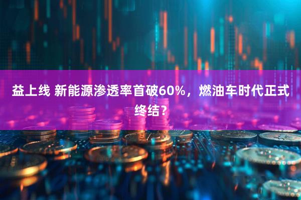 益上线 新能源渗透率首破60%，燃油车时代正式终结？
