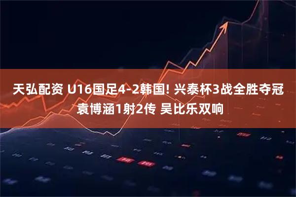 天弘配资 U16国足4-2韩国! 兴泰杯3战全胜夺冠 袁博涵1射2传 吴比乐双响