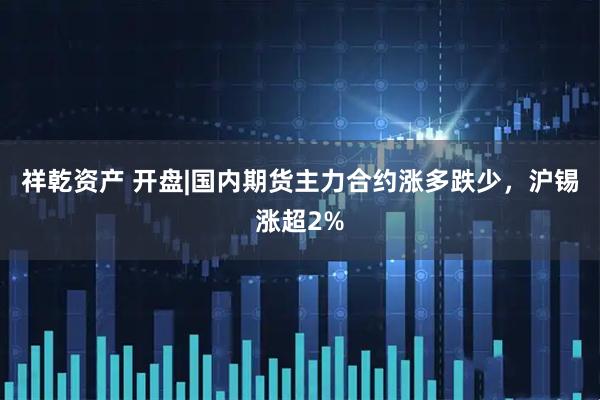 祥乾资产 开盘|国内期货主力合约涨多跌少，沪锡涨超2%
