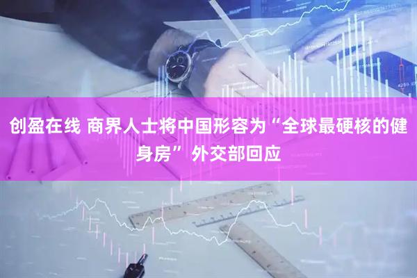 创盈在线 商界人士将中国形容为“全球最硬核的健身房” 外交部回应