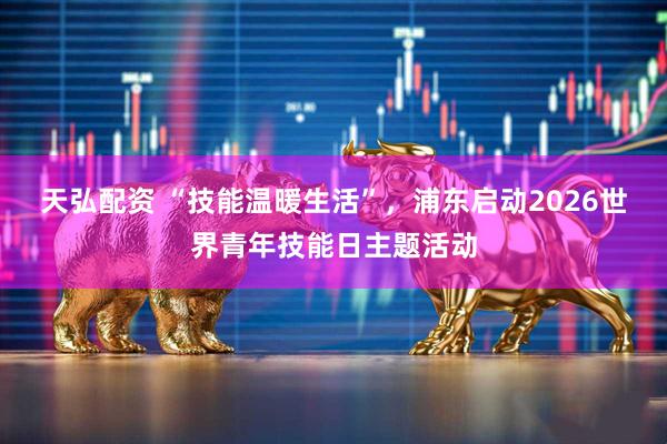 天弘配资 “技能温暖生活”，浦东启动2026世界青年技能日主题活动
