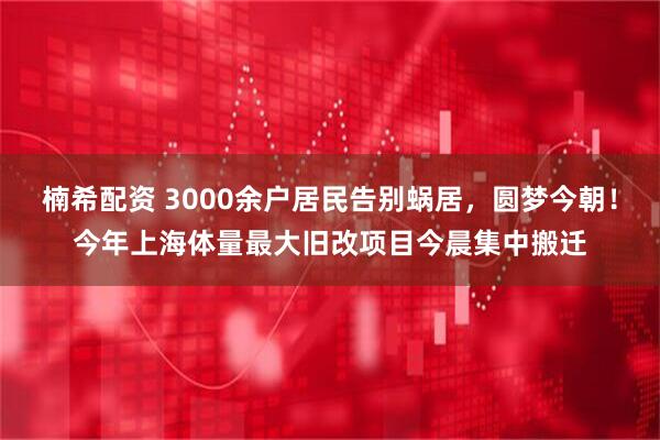 楠希配资 3000余户居民告别蜗居，圆梦今朝！今年上海体量最大旧改项目今晨集中搬迁