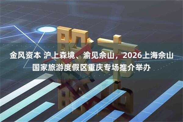 金风资本 沪上森境、渝见佘山，2026上海佘山国家旅游度假区重庆专场推介举办