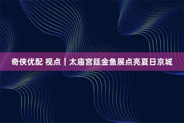 奇侠优配 视点｜太庙宫廷金鱼展点亮夏日京城