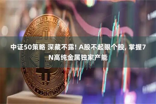 中证50策略 深藏不露! A股不起眼个股, 掌握7N高纯金属独家产能