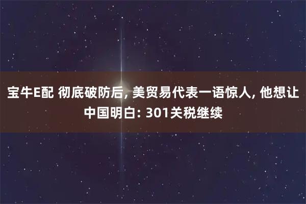 宝牛E配 彻底破防后, 美贸易代表一语惊人, 他想让中国明白: 301关税继续