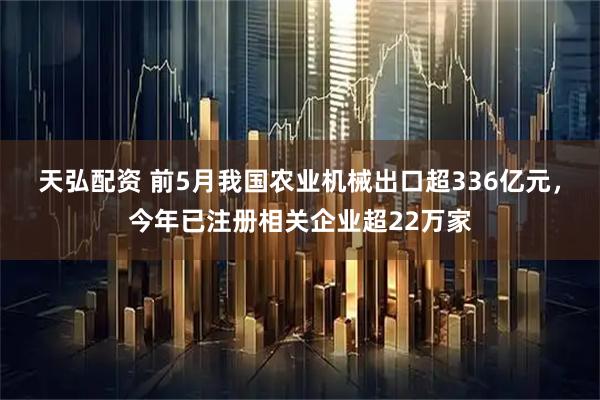 天弘配资 前5月我国农业机械出口超336亿元，今年已注册相关企业超22万家